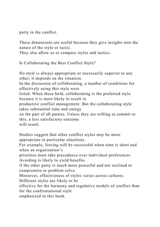 party in the conflict
These dimensions are useful because they give insights into the
nature of the style or tactic.
They also allow us to compare styles and tactics.
Is Collaborating the Best Conflict Style?
No style is always appropriate or necessarily superior to any
other; it depends on the situation.
In the discussion of collaborating, a number of conditions for
effectively using this style were
listed. When these hold, collaborating is the preferred style
because it is most likely to result in
productive conflict management. But the collaborating style
takes substantial time and energy
on the part of all parties. Unless they are willing to commit to
this, a less satisfactory outcome
will result.
Studies suggest that other conflict styles may be more
appropriate in particular situations.
For example, forcing will be successful when time is short and
when an organization’s
priorities must take precedence over individual preferences.
Avoiding is likely to yield benefits
if the other party is much more powerful and not inclined to
compromise or problem solve.
Moreover, effectiveness of styles varies across cultures.
Different styles are likely to be
effective for the harmony and regulative models of conflict than
for the confrontational style
emphasized in this book.
 