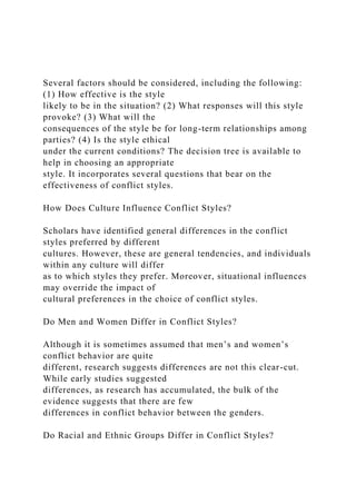 Several factors should be considered, including the following:
(1) How effective is the style
likely to be in the situation? (2) What responses will this style
provoke? (3) What will the
consequences of the style be for long-term relationships among
parties? (4) Is the style ethical
under the current conditions? The decision tree is available to
help in choosing an appropriate
style. It incorporates several questions that bear on the
effectiveness of conflict styles.
How Does Culture Influence Conflict Styles?
Scholars have identified general differences in the conflict
styles preferred by different
cultures. However, these are general tendencies, and individuals
within any culture will differ
as to which styles they prefer. Moreover, situational influences
may override the impact of
cultural preferences in the choice of conflict styles.
Do Men and Women Differ in Conflict Styles?
Although it is sometimes assumed that men’s and women’s
conflict behavior are quite
different, research suggests differences are not this clear-cut.
While early studies suggested
differences, as research has accumulated, the bulk of the
evidence suggests that there are few
differences in conflict behavior between the genders.
Do Racial and Ethnic Groups Differ in Conflict Styles?
 