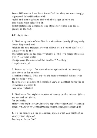 Some differences have been identified but they are not strongly
supported. Identification with
racial and ethnic groups and with the larger culture are
associated with selection of
collaborating and compromising styles for ethnic and racial
groups in the U.S.
4.11 Activities
1. Find an episode of conflict in a situation comedy (Everybody
Loves Raymond and
Friends are two frequently rerun shows with a lot of conflicts).
What styles do the
characters employ (consider variants of the five major styles as
well)? Do their styles
change over the course of the conflict? Are they
complementary?
2. Repeat activity 1 for several other episodes of the comedy
you chose or for another
situation comedy. What styles are more common? What styles
are not used? What
does this tell us about the common view of conflict portrayed in
television sitcoms? Is
this view realistic?
3. Find a conflict styles assessment survey on the internet (there
are several out there;
for example:
http://irem.org/File%20Library/ChapterServices/ConflictManag
ementWS/ActivityConflictManagementStylesAssessment.pdf
4. Do the results on the assessment match what you think of as
your typical style of
dealing with conflict?
 