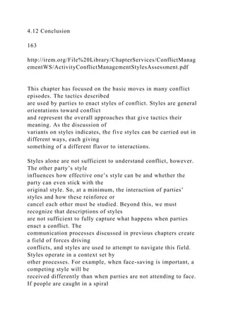 4.12 Conclusion
163
http://irem.org/File%20Library/ChapterServices/ConflictManag
ementWS/ActivityConflictManagementStylesAssessment.pdf
This chapter has focused on the basic moves in many conflict
episodes. The tactics described
are used by parties to enact styles of conflict. Styles are general
orientations toward conflict
and represent the overall approaches that give tactics their
meaning. As the discussion of
variants on styles indicates, the five styles can be carried out in
different ways, each giving
something of a different flavor to interactions.
Styles alone are not sufficient to understand conflict, however.
The other party’s style
influences how effective one’s style can be and whether the
party can even stick with the
original style. So, at a minimum, the interaction of parties’
styles and how these reinforce or
cancel each other must be studied. Beyond this, we must
recognize that descriptions of styles
are not sufficient to fully capture what happens when parties
enact a conflict. The
communication processes discussed in previous chapters create
a field of forces driving
conflicts, and styles are used to attempt to navigate this field.
Styles operate in a context set by
other processes. For example, when face-saving is important, a
competing style will be
received differently than when parties are not attending to face.
If people are caught in a spiral
 