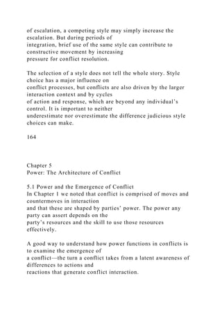 of escalation, a competing style may simply increase the
escalation. But during periods of
integration, brief use of the same style can contribute to
constructive movement by increasing
pressure for conflict resolution.
The selection of a style does not tell the whole story. Style
choice has a major influence on
conflict processes, but conflicts are also driven by the larger
interaction context and by cycles
of action and response, which are beyond any individual’s
control. It is important to neither
underestimate nor overestimate the difference judicious style
choices can make.
164
Chapter 5
Power: The Architecture of Conflict
5.1 Power and the Emergence of Conflict
In Chapter 1 we noted that conflict is comprised of moves and
countermoves in interaction
and that these are shaped by parties’ power. The power any
party can assert depends on the
party’s resources and the skill to use those resources
effectively.
A good way to understand how power functions in conflicts is
to examine the emergence of
a conflict—the turn a conflict takes from a latent awareness of
differences to actions and
reactions that generate conflict interaction.
 