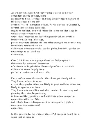 As we have discussed, whenever people are in some way
dependent on one another, there
are likely to be differences, and they usually become aware of
the differences before any
conflict-related interaction occurs. As we discuss in Chapter 3,
several scholars have identified
stages of conflict. You will recall the latent conflict stage in
which a “consciousness of
opposition” precedes and lays the groundwork for conflict
interaction. During this stage,
parties may note differences that exist among them, or they may
incorrectly assume there are
differences when none exist. At this point, however, parties do
not attempt to act on these
differences.
Case 5.1A illustrates a group whose unified purpose is
threatened by members’ awareness
of differences in priorities. Knowledge of real or assumed
differences stems largely from
parties’ experiences with each other.
Parties often know the stands others have previously taken.
They know, at least to some
extent, the agendas others are likely to push and how others are
likely to approach an issue.
They know who are allies and who enemies. In assessing and
planning their stands, parties try
to forecast likely positions and anticipate where support or
opposition will arise. When
individuals foresee disagreement or incompatible goals it
creates a consciousness of
opposition.
In this case study, the Undergraduate Publications Board has a
sense that an issue is
 