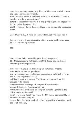 emerging; members recognize likely differences in their views,
and they share an uncertainty
about whether these differences should be addressed. There is,
in other words, a perception of
potential incompatibility within the group’s goals or objectives.
At this point, however, the
conflict remains latent because there is no immediate triggering
event.
Case Study 5.1A A Raid on the Student Activity Fees Fund
Imagine yourself as a magazine editor whose publication may
be threatened by proposed
165
budget cuts. What would be your likely response?
The Undergraduate Publications (UP) Board at a midsized
university was responsible
for overseeing five student-run publications: a weekly
newspaper, an annual yearbook,
and three magazines—a literary magazine, a political review,
and a science journal—each
published once a semester. The Board was created by the
university to ensure
comprehensive coverage of campus life and student
accomplishments. Composed of two
representatives from each of the publications (generally the
editor and a senior staff
member), plus a faculty advisor, the UP Board met monthly to
discuss a wide variety of
issues. Together they made decisions regarding advertising and
editorial policies,
 