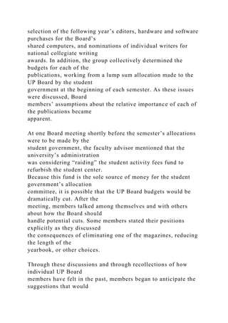 selection of the following year’s editors, hardware and software
purchases for the Board’s
shared computers, and nominations of individual writers for
national collegiate writing
awards. In addition, the group collectively determined the
budgets for each of the
publications, working from a lump sum allocation made to the
UP Board by the student
government at the beginning of each semester. As these issues
were discussed, Board
members’ assumptions about the relative importance of each of
the publications became
apparent.
At one Board meeting shortly before the semester’s allocations
were to be made by the
student government, the faculty advisor mentioned that the
university’s administration
was considering “raiding” the student activity fees fund to
refurbish the student center.
Because this fund is the sole source of money for the student
government’s allocation
committee, it is possible that the UP Board budgets would be
dramatically cut. After the
meeting, members talked among themselves and with others
about how the Board should
handle potential cuts. Some members stated their positions
explicitly as they discussed
the consequences of eliminating one of the magazines, reducing
the length of the
yearbook, or other choices.
Through these discussions and through recollections of how
individual UP Board
members have felt in the past, members began to anticipate the
suggestions that would
 