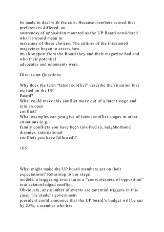 be made to deal with the cuts. Because members sensed that
preferences differed, an
awareness of opposition mounted as the UP Board considered
what it would mean to
make any of these choices. The editors of the threatened
magazines began to assess how
much support from the Board they and their magazine had and
who their potential
advocates and opponents were.
Discussion Questions
Why does the term “latent conflict” describe the situation that
existed on the UP
Board?
What could make this conflict move out of a latent stage and
into an open
conflict?
What examples can you give of latent conflict stages in other
situations (e.g.,
family conflicts you have been involved in, neighborhood
disputes, international
conflicts you have followed)?
166
What might make the UP board members act on their
expectations? Returning to our stage
models, a triggering event turns a “consciousness of opposition”
into acknowledged conflict.
Obviously, any number of events are potential triggers in this
case: The student government
president could announce that the UP board’s budget will be cut
by 25%, a member who has
 