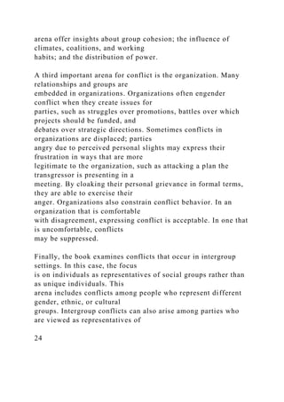 arena offer insights about group cohesion; the influence of
climates, coalitions, and working
habits; and the distribution of power.
A third important arena for conflict is the organization. Many
relationships and groups are
embedded in organizations. Organizations often engender
conflict when they create issues for
parties, such as struggles over promotions, battles over which
projects should be funded, and
debates over strategic directions. Sometimes conflicts in
organizations are displaced; parties
angry due to perceived personal slights may express their
frustration in ways that are more
legitimate to the organization, such as attacking a plan the
transgressor is presenting in a
meeting. By cloaking their personal grievance in formal terms,
they are able to exercise their
anger. Organizations also constrain conflict behavior. In an
organization that is comfortable
with disagreement, expressing conflict is acceptable. In one that
is uncomfortable, conflicts
may be suppressed.
Finally, the book examines conflicts that occur in intergroup
settings. In this case, the focus
is on individuals as representatives of social groups rather than
as unique individuals. This
arena includes conflicts among people who represent different
gender, ethnic, or cultural
groups. Intergroup conflicts can also arise among parties who
are viewed as representatives of
24
 