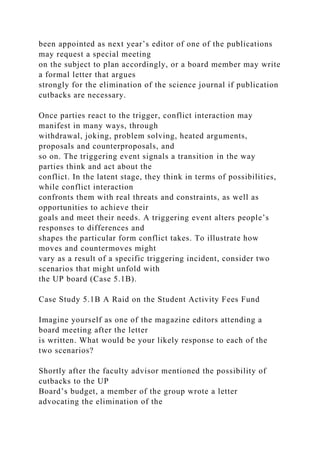been appointed as next year’s editor of one of the publications
may request a special meeting
on the subject to plan accordingly, or a board member may write
a formal letter that argues
strongly for the elimination of the science journal if publication
cutbacks are necessary.
Once parties react to the trigger, conflict interaction may
manifest in many ways, through
withdrawal, joking, problem solving, heated arguments,
proposals and counterproposals, and
so on. The triggering event signals a transition in the way
parties think and act about the
conflict. In the latent stage, they think in terms of possibilities,
while conflict interaction
confronts them with real threats and constraints, as well as
opportunities to achieve their
goals and meet their needs. A triggering event alters people’s
responses to differences and
shapes the particular form conflict takes. To illustrate how
moves and countermoves might
vary as a result of a specific triggering incident, consider two
scenarios that might unfold with
the UP board (Case 5.1B).
Case Study 5.1B A Raid on the Student Activity Fees Fund
Imagine yourself as one of the magazine editors attending a
board meeting after the letter
is written. What would be your likely response to each of the
two scenarios?
Shortly after the faculty advisor mentioned the possibility of
cutbacks to the UP
Board’s budget, a member of the group wrote a letter
advocating the elimination of the
 