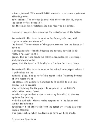 science journal. This would fulfill cutback requirements without
affecting other
publications. The science journal was the clear choice, argues
the letter writer, because it
has the smallest circulation and has received no awards.
Consider two possible scenarios for distribution of the letter:
Scenario #1: The letter is sent to the faculty advisor, with
copies to other members of
the Board. The members of the group assume that the letter will
have no
significant ramifications because the faculty advisor is not
really a “player” in the
group. The advisor reads the letter, acknowledges its receipt,
and comments to the
group that the issue will be discussed when the time comes.
Scenario #2: The letter is sent to the school newspaper, where it
is published on the
editorial page. The editor of the paper is the fraternity brother
of two members of
the allocations committee and has been known to use this
connection to acquire
special funding for the paper. In response to the letter’s
publication, some Board
members request that a special meeting be called to discuss
options for dealing
with the cutbacks. Others write responses to the letter and
submit them to the
newspaper. Still others confront the letter writer and ask why
such a proposal
was made public when no decisions have yet been made.
Discussion Questions
 