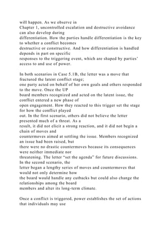 will happen. As we observe in
Chapter 1, uncontrolled escalation and destructive avoidance
can also develop during
differentiation. How the parties handle differentiation is the key
to whether a conflict becomes
destructive or constructive. And how differentiation is handled
depends in part on specific
responses to the triggering event, which are shaped by parties’
access to and use of power.
In both scenarios in Case 5.1B, the letter was a move that
fractured the latent conflict stage;
one party acted on behalf of her own goals and others responded
to the move. Once the UP
board members recognized and acted on the latent issue, the
conflict entered a new phase of
open engagement. How they reacted to this trigger set the stage
for how the conflict played
out. In the first scenario, others did not believe the letter
presented much of a threat. As a
result, it did not elicit a strong reaction, and it did not begin a
chain of moves and
countermoves aimed at settling the issue. Members recognized
an issue had been raised, but
there were no drastic countermoves because its consequences
were neither immediate nor
threatening. The letter “set the agenda” for future discussions.
In the second scenario, the
letter began a lengthy series of moves and countermoves that
would not only determine how
the board would handle any cutbacks but could also change the
relationships among the board
members and alter its long-term climate.
Once a conflict is triggered, power establishes the set of actions
that individuals may use
 