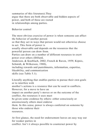 summaries of this literature).They
argue that there are both observable and hidden aspects of
power, and both of these are rooted
in relationships among parties.
Behavior control
The most obvious exercise of power is when someone can affect
the behavior of another person
so that they act in ways that person would not otherwise choose
to act. This form of power is
usually observable and depends on the resources that the
powerful person can draw from.
Parties can draw on a number of different resources to exert
power over others (Dillard,
Anderson, & Knoblach, 2002; French & Raven, 1959; Kipnis,
Schmidt, & Wilkerson, 1980),
including rewards and punishments, information, expertise,
likeability, and communication
skills (see Table 5.1).
Literally anything that enables parties to pursue their own goals
or to interfere with
another’s actions is a resource that can be used in conflicts.
However, for a move to have an
impact on another party’s moves or on the outcome of the
conflict, the resources it uses must
be given some credence by others: either consciously or
unconsciously others must endorse
them. In this sense, power is always conferred on someone by
those who endorse their
resources.
At first glance, the need for endorsement leaves an easy way out
for weaker parties in
conflict. Isn’t it always possible to counteract power by
 