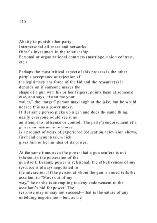 170
Ability to punish other party
Interpersonal alliances and networks
Other’s investment in the relationship
Personal or organizational contracts (marriage, union contract,
etc.)
Perhaps the most critical aspect of this process is the other
party’s acceptance or rejection of
the legitimacy and force of the bid and the resource(s) it
depends on if someone makes the
shape of a gun with his or her fingers, points them at someone
else, and says, “Hand me your
wallet,” the “target” person may laugh at the joke, but he would
not see this as a power move.
If that same person picks up a gun and does the same thing,
nearly everyone would see it as
an attempt to influence or control. The party’s endorsement of a
gun as an instrument of force
is a product of years of experience (education, television shows,
firsthand encounters), which
gives him or her an idea of its power.
At the same time, even the power that a gun confers is not
inherent in the possession of the
gun itself. Because power is relational, the effectiveness of any
resource is always negotiated in
the interaction. If the person at whom the gun is aimed tells the
assailant to “Move out of my
way,” he or she is attempting to deny endorsement to the
assailant’s bid for power. The
response may or may not succeed—that is the nature of any
unfolding negotiation—but, as the
 
