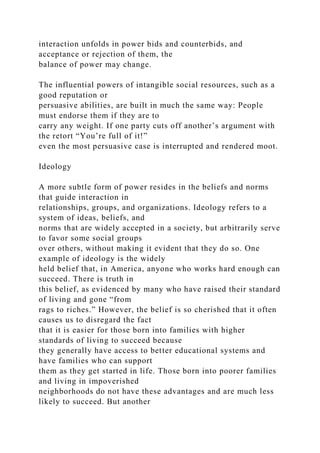 interaction unfolds in power bids and counterbids, and
acceptance or rejection of them, the
balance of power may change.
The influential powers of intangible social resources, such as a
good reputation or
persuasive abilities, are built in much the same way: People
must endorse them if they are to
carry any weight. If one party cuts off another’s argument with
the retort “You’re full of it!”
even the most persuasive case is interrupted and rendered moot.
Ideology
A more subtle form of power resides in the beliefs and norms
that guide interaction in
relationships, groups, and organizations. Ideology refers to a
system of ideas, beliefs, and
norms that are widely accepted in a society, but arbitrarily serve
to favor some social groups
over others, without making it evident that they do so. One
example of ideology is the widely
held belief that, in America, anyone who works hard enough can
succeed. There is truth in
this belief, as evidenced by many who have raised their standard
of living and gone “from
rags to riches.” However, the belief is so cherished that it often
causes us to disregard the fact
that it is easier for those born into families with higher
standards of living to succeed because
they generally have access to better educational systems and
have families who can support
them as they get started in life. Those born into poorer families
and living in impoverished
neighborhoods do not have these advantages and are much less
likely to succeed. But another
 