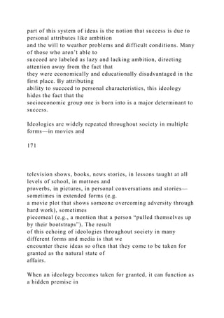 part of this system of ideas is the notion that success is due to
personal attributes like ambition
and the will to weather problems and difficult conditions. Many
of those who aren’t able to
succeed are labeled as lazy and lacking ambition, directing
attention away from the fact that
they were economically and educationally disadvantaged in the
first place. By attributing
ability to succeed to personal characteristics, this ideology
hides the fact that the
socioeconomic group one is born into is a major determinant to
success.
Ideologies are widely repeated throughout society in multiple
forms—in movies and
171
television shows, books, news stories, in lessons taught at all
levels of school, in mottoes and
proverbs, in pictures, in personal conversations and stories—
sometimes in extended forms (e.g.
a movie plot that shows someone overcoming adversity through
hard work), sometimes
piecemeal (e.g., a mention that a person “pulled themselves up
by their bootstraps”). The result
of this echoing of ideologies throughout society in many
different forms and media is that we
encounter these ideas so often that they come to be taken for
granted as the natural state of
affairs.
When an ideology becomes taken for granted, it can function as
a hidden premise in
 