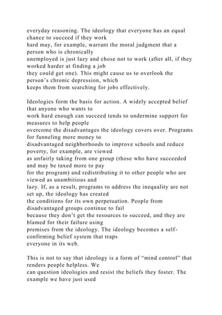 everyday reasoning. The ideology that everyone has an equal
chance to succeed if they work
hard may, for example, warrant the moral judgment that a
person who is chronically
unemployed is just lazy and chose not to work (after all, if they
worked harder at finding a job
they could get one). This might cause us to overlook the
person’s chronic depression, which
keeps them from searching for jobs effectively.
Ideologies form the basis for action. A widely accepted belief
that anyone who wants to
work hard enough can succeed tends to undermine support for
measures to help people
overcome the disadvantages the ideology covers over. Programs
for funneling more money to
disadvantaged neighborhoods to improve schools and reduce
poverty, for example, are viewed
as unfairly taking from one group (those who have succeeded
and may be taxed more to pay
for the program) and redistributing it to other people who are
viewed as unambitious and
lazy. If, as a result, programs to address the inequality are not
set up, the ideology has created
the conditions for its own perpetuation. People from
disadvantaged groups continue to fail
because they don’t get the resources to succeed, and they are
blamed for their failure using
premises from the ideology. The ideology becomes a self-
confirming belief system that traps
everyone in its web.
This is not to say that ideology is a form of “mind control” that
renders people helpless. We
can question ideologies and resist the beliefs they foster. The
example we have just used
 