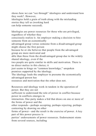 shows how we can “see through” ideologies and understand how
they work?. However,
ideologies hold a grain of truth along with the misleading
stories they tell us (working hard
can help someone succeed).
Ideologies are power resources for those who are privileged,
regardless of whether they
consciously realize it. An employer making a decision to hire
someone from an economically
advantaged group versus someone from a disadvantaged group
might choose the first person
because he or she believes that people from the advantaged
group are more motivated and
able than those from the disadvantaged group due to the widely
shared ideology, even if the
two people are quite similar in skills and motivation. There is
no direct malice in this choice; it
just seems to hinge on “common knowledge,” unspoken
premises supported by the ideology.
The ideology leads the employer to presume the economically
advantaged person has
resources and motivation that the other does not.
Resources and ideology work in tandem in the operation of
power. But they are not
sufficient to understand the role of power in conflict because
power in conflicts emerges in
interaction. One party makes a bid that draws on one or more of
the forms of power and the
other responds—perhaps accepting, perhaps rejecting, perhaps
contesting by drawing on other
forms of power—and the result is the exercise of power. A key
part of this power process is
parties’ endorsements of power resources. Endorsement stems
from several sources, including
 