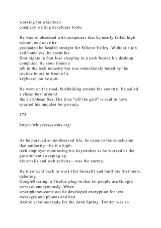 working for a German
company writing developer tools.
He was so obsessed with computers that he nearly failed high
school, and once he
graduated he headed straight for Silicon Valley. Without a job
and homeless, he spent his
first nights in San Jose sleeping in a park beside his desktop
computer. He soon found a
job in the tech industry but was immediately bored by the
routine hours in front of a
keyboard, so he quit.
He went on the road, hitchhiking around the country. He sailed
a cheap boat around
the Caribbean Sea. His time “off the grid” is said to have
spurred his impulse for privacy.
173
https://whispersystems.org/
As he pursued an unobserved life, he came to the conclusion
that authority—be it a high-
tech employer monitoring his keystrokes as he worked or the
government sweeping up
his emails and web activity—was the enemy.
He then went back to work (for himself) and built his first tools,
debuting
GoogleSharing, a Firefox plug-in that let people use Google
services anonymously. When
smartphones came out he developed encryption for text
messages and phones and had
Arabic versions ready for the Arab Spring. Twitter was so
 