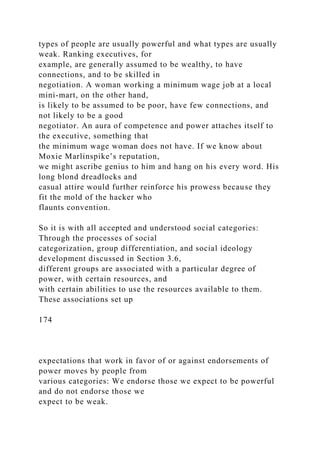 types of people are usually powerful and what types are usually
weak. Ranking executives, for
example, are generally assumed to be wealthy, to have
connections, and to be skilled in
negotiation. A woman working a minimum wage job at a local
mini-mart, on the other hand,
is likely to be assumed to be poor, have few connections, and
not likely to be a good
negotiator. An aura of competence and power attaches itself to
the executive, something that
the minimum wage woman does not have. If we know about
Moxie Marlinspike’s reputation,
we might ascribe genius to him and hang on his every word. His
long blond dreadlocks and
casual attire would further reinforce his prowess because they
fit the mold of the hacker who
flaunts convention.
So it is with all accepted and understood social categories:
Through the processes of social
categorization, group differentiation, and social ideology
development discussed in Section 3.6,
different groups are associated with a particular degree of
power, with certain resources, and
with certain abilities to use the resources available to them.
These associations set up
174
expectations that work in favor of or against endorsements of
power moves by people from
various categories: We endorse those we expect to be powerful
and do not endorse those we
expect to be weak.
 