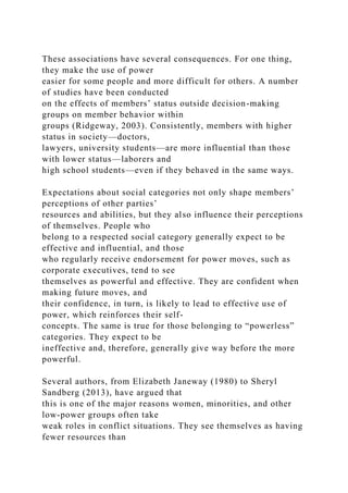 These associations have several consequences. For one thing,
they make the use of power
easier for some people and more difficult for others. A number
of studies have been conducted
on the effects of members’ status outside decision-making
groups on member behavior within
groups (Ridgeway, 2003). Consistently, members with higher
status in society—doctors,
lawyers, university students—are more influential than those
with lower status—laborers and
high school students—even if they behaved in the same ways.
Expectations about social categories not only shape members’
perceptions of other parties’
resources and abilities, but they also influence their perceptions
of themselves. People who
belong to a respected social category generally expect to be
effective and influential, and those
who regularly receive endorsement for power moves, such as
corporate executives, tend to see
themselves as powerful and effective. They are confident when
making future moves, and
their confidence, in turn, is likely to lead to effective use of
power, which reinforces their self-
concepts. The same is true for those belonging to “powerless”
categories. They expect to be
ineffective and, therefore, generally give way before the more
powerful.
Several authors, from Elizabeth Janeway (1980) to Sheryl
Sandberg (2013), have argued that
this is one of the major reasons women, minorities, and other
low-power groups often take
weak roles in conflict situations. They see themselves as having
fewer resources than
 