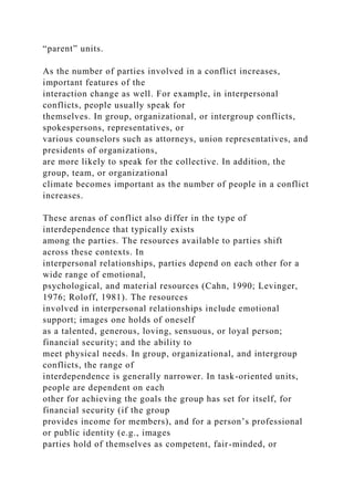 “parent” units.
As the number of parties involved in a conflict increases,
important features of the
interaction change as well. For example, in interpersonal
conflicts, people usually speak for
themselves. In group, organizational, or intergroup conflicts,
spokespersons, representatives, or
various counselors such as attorneys, union representatives, and
presidents of organizations,
are more likely to speak for the collective. In addition, the
group, team, or organizational
climate becomes important as the number of people in a conflict
increases.
These arenas of conflict also differ in the type of
interdependence that typically exists
among the parties. The resources available to parties shift
across these contexts. In
interpersonal relationships, parties depend on each other for a
wide range of emotional,
psychological, and material resources (Cahn, 1990; Levinger,
1976; Roloff, 1981). The resources
involved in interpersonal relationships include emotional
support; images one holds of oneself
as a talented, generous, loving, sensuous, or loyal person;
financial security; and the ability to
meet physical needs. In group, organizational, and intergroup
conflicts, the range of
interdependence is generally narrower. In task-oriented units,
people are dependent on each
other for achieving the goals the group has set for itself, for
financial security (if the group
provides income for members), and for a person’s professional
or public identity (e.g., images
parties hold of themselves as competent, fair-minded, or
 