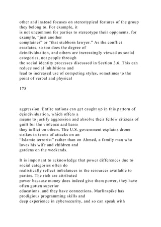 other and instead focuses on stereotypical features of the group
they belong to. For example, it
is not uncommon for parties to stereotype their opponents, for
example, “just another
complainer” or “that stubborn lawyer.” As the conflict
escalates, so too does the degree of
deindividuation, and others are increasingly viewed as social
categories, not people through
the social identity processes discussed in Section 3.6. This can
reduce social inhibitions and
lead to increased use of competing styles, sometimes to the
point of verbal and physical
175
aggression. Entire nations can get caught up in this pattern of
deindividuation, which offers a
means to justify aggression and absolve their fellow citizens of
guilt for the violence and harm
they inflict on others. The U.S. government explains drone
strikes in terms of attacks on an
“Islamic terrorist” rather than on Ahmed, a family man who
loves his wife and children and
gardens on the weekends.
It is important to acknowledge that power differences due to
social categories often do
realistically reflect imbalances in the resources available to
parties. The rich are attributed
power because money does indeed give them power, they have
often gotten superior
educations, and they have connections. Marlinspike has
prodigious programming skills and
deep experience in cybersecurity, and so can speak with
 