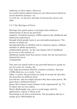 authority on these topics. However,
we would caution against being too sure about power based on
social identities because—as
we will see—in the give and take of interaction, power can
shift.
5.2.3 The Mystique of Power
Ideology also grants power a mystique that reinforces
endorsement of moves by powerful
members. Elizabeth Janeway (1980) explores the childhood and
adolescent experiences
through which people learn to use and understand power. The
actions of adults are
incomprehensible to children and so, Janeway argues, children
attribute to adults mysterious,
unfathomable powers. As the rich fantasy life of childhood
gives way to the mastery of
adulthood, people learn how power works, but the aura persists,
dimmed but never
extinguished.
This aura can attach itself to any powerful person or group we
are not a part of: royalty, the
rich, high government officials, eminent scientists. Janeway
(1980) observes, as a result, “even
today, it seems, the governed are ready to accept the idea that
the powerful are different from
you and me, and not simply because they have more power. We
grant them a different kind of
power that contains some element of the supernatural” (p. 77).
To those who are not coders,
Moxie Marlinspike may seem to work magic with his
applications, and he is likely to be
fascinating to all those around him. The perception that he is
unique gives Marlinspike an
 