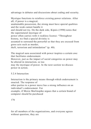 advantage in debates and discussions about coding and security.
Mystique functions to reinforce existing power relations. After
all, if power is a magical,
unattainable possession, the strong must have special qualities
and the weak cannot handle it
and should not try. On the dark side, Kipnis (1990) notes that
the supernatural mystique of
power often carries with it reckless license: “Throughout
history, we find a special divinity is
assumed to surround the powerful so that they are excused from
gross acts such as murder,
theft, terrorism and intimidation” (p. 40).
The magical aura associated with power inspires a certain awe
that facilitates endorsement.
However, just as the impact of social categories on power may
be altered in interaction, so too
may the mystique of power. In the next section we discuss
power in action.
5.2.4 Interaction
Interaction is the primary means through which endorsement is
enacted. The response of
other parties to a power move has a strong influence on an
individual’s endorsement. For
example, if Moxie Marlinspike argues that a certain brand of
computer should be purchased
176
for all members of the organizations, and everyone agrees
without question, they are
 