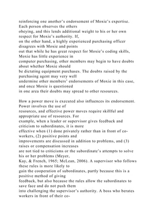 reinforcing one another’s endorsement of Moxie’s expertise.
Each person observes the others
obeying, and this lends additional weight to his or her own
respect for Moxie’s authority. If,
on the other hand, a highly experienced purchasing officer
disagrees with Moxie and points
out that while he has great respect for Moxie’s coding skills,
Moxie has little experience in
computer purchasing, other members may begin to have doubts
about whether Moxie should
be dictating equipment purchases. The doubts raised by the
purchasing agent may very well
undermine other members’ endorsements of Moxie in this case,
and once Moxie is questioned
in one area their doubts may spread to other resources.
How a power move is executed also influences its endorsement.
Power involves the use of
resources, and effective power moves require skillful and
appropriate use of resources. For
example, when a leader or supervisor gives feedback and
criticism to subordinates, it is more
effective when (1) done privately rather than in front of co-
workers, (2) positive points and
improvements are discussed in addition to problems, and (3)
raises or compensation increases
are not tied to criticisms or the subordinate’s attempts to solve
his or her problems (Meyer,
Kay, & French, 1965; McLean, 2006). A supervisor who follows
these rules is more likely to
gain the cooperation of subordinates, partly because this is a
positive method of giving
feedback, but also because the rules allow the subordinates to
save face and do not push them
into challenging the supervisor’s authority. A boss who berates
workers in front of their co-
 