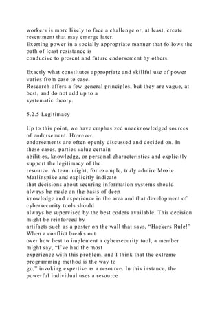 workers is more likely to face a challenge or, at least, create
resentment that may emerge later.
Exerting power in a socially appropriate manner that follows the
path of least resistance is
conducive to present and future endorsement by others.
Exactly what constitutes appropriate and skillful use of power
varies from case to case.
Research offers a few general principles, but they are vague, at
best, and do not add up to a
systematic theory.
5.2.5 Legitimacy
Up to this point, we have emphasized unacknowledged sources
of endorsement. However,
endorsements are often openly discussed and decided on. In
these cases, parties value certain
abilities, knowledge, or personal characteristics and explicitly
support the legitimacy of the
resource. A team might, for example, truly admire Moxie
Marlinspike and explicitly indicate
that decisions about securing information systems should
always be made on the basis of deep
knowledge and experience in the area and that development of
cybersecurity tools should
always be supervised by the best coders available. This decision
might be reinforced by
artifacts such as a poster on the wall that says, “Hackers Rule!”
When a conflict breaks out
over how best to implement a cybersecurity tool, a member
might say, “I’ve had the most
experience with this problem, and I think that the extreme
programming method is the way to
go,” invoking expertise as a resource. In this instance, the
powerful individual uses a resource
 