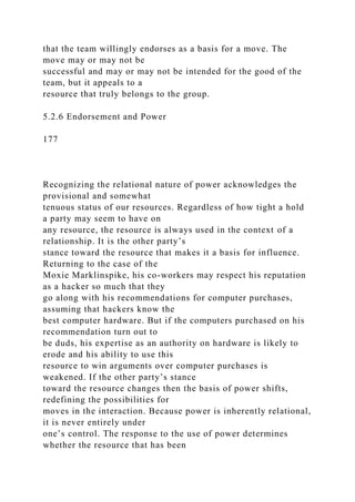 that the team willingly endorses as a basis for a move. The
move may or may not be
successful and may or may not be intended for the good of the
team, but it appeals to a
resource that truly belongs to the group.
5.2.6 Endorsement and Power
177
Recognizing the relational nature of power acknowledges the
provisional and somewhat
tenuous status of our resources. Regardless of how tight a hold
a party may seem to have on
any resource, the resource is always used in the context of a
relationship. It is the other party’s
stance toward the resource that makes it a basis for influence.
Returning to the case of the
Moxie Marklinspike, his co-workers may respect his reputation
as a hacker so much that they
go along with his recommendations for computer purchases,
assuming that hackers know the
best computer hardware. But if the computers purchased on his
recommendation turn out to
be duds, his expertise as an authority on hardware is likely to
erode and his ability to use this
resource to win arguments over computer purchases is
weakened. If the other party’s stance
toward the resource changes then the basis of power shifts,
redefining the possibilities for
moves in the interaction. Because power is inherently relational,
it is never entirely under
one’s control. The response to the use of power determines
whether the resource that has been
 