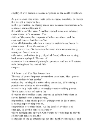 employed will remain a source of power as the conflict unfolds.
As parties use resources, their moves renew, maintain, or reduce
the weight a resource has
in the interaction. A clumsy move can weaken endorsement of a
resource and confidence in
the abilities of the user. A well-executed move can enhance
endorsement of a resource. The
skills of the user, the response of other members, and the
eventual course that the conflict
takes all determine whether a resource maintains or loses its
endorsement. Even the nature of
the resource itself is important because some resources (e.g.,
money or favors) can be
exhausted, and others (e.g., physical force) allow no turning
back once employed. The use of
resources is an extremely complex process, and we will return
to it throughout the rest of this
chapter.
5.3 Power and Conflict Interaction
The use of power imposes constraints on others. Most power
moves reduce other parties’
options by limiting the moves they can make, eliminating a
possible resolution to the conflict,
or restricting their ability to employ countervailing power.
These constraints influence the
direction the conflict takes; they make certain behaviors or
styles desirable or, alternatively,
impossible. They shape parties’ perceptions of each other,
kindling hope or desperation,
cooperation or competition. As the conflict evolves and
changes, so do the constraints under
which participants operate. Other parties’ responses to moves
set further constraints, the
responses to the countermoves set still further constraints, and
 