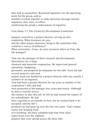 they had as researchers. Reasoned argument was the operating
norm for the group, and as
members worked together to make decisions through rational
argument, they were, in effect,
reinforcing the group’s endorsement of expertise.
Case Study 5.3 The Creativity Development Committee
Imagine yourself as a project director serving on this
committee. What resources do you,
and the other project directors, bring to the committee that
could be a source of influence?
What constraints, if any, do your resources place on Tom, the
lab manager?
Tom was the manager of three research and development
laboratories for a large
chemical and materials corporation. He supervised general
operations, budgeting,
personnel, and proposal development for the labs. Each lab had
several projects, and each
project team was headed by a project director who was usually a
scientist or an engineer.
Tom had been a project director for ten years at another of the
corporation’s labs and had
been promoted to lab manager four years previously. Although
he had to transfer across
the country to take this job, he felt he had earned the respect of
his subordinates. He had
been regarded as an outsider at first, but he worked hard to be
accepted, and the lab’s
productivity had gone up over the last two years. Tom’s major
worry was keeping track
of everything. His busy schedule kept him from close
supervision over the eighteen
projects that were spread across the three labs.
 
