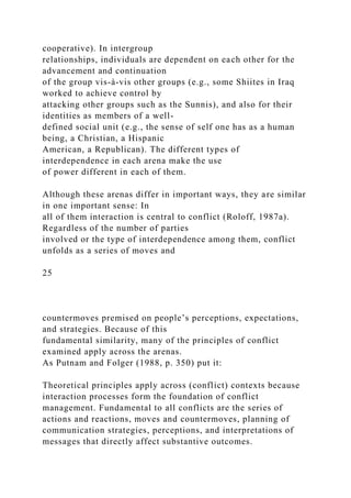 cooperative). In intergroup
relationships, individuals are dependent on each other for the
advancement and continuation
of the group vis-à-vis other groups (e.g., some Shiites in Iraq
worked to achieve control by
attacking other groups such as the Sunnis), and also for their
identities as members of a well-
defined social unit (e.g., the sense of self one has as a human
being, a Christian, a Hispanic
American, a Republican). The different types of
interdependence in each arena make the use
of power different in each of them.
Although these arenas differ in important ways, they are similar
in one important sense: In
all of them interaction is central to conflict (Roloff, 1987a).
Regardless of the number of parties
involved or the type of interdependence among them, conflict
unfolds as a series of moves and
25
countermoves premised on people’s perceptions, expectations,
and strategies. Because of this
fundamental similarity, many of the principles of conflict
examined apply across the arenas.
As Putnam and Folger (1988, p. 350) put it:
Theoretical principles apply across (conflict) contexts because
interaction processes form the foundation of conflict
management. Fundamental to all conflicts are the series of
actions and reactions, moves and countermoves, planning of
communication strategies, perceptions, and interpretations of
messages that directly affect substantive outcomes.
 