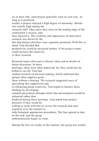 As in most labs, each project generally went its own way. As
long as it produced
results, a project enjoyed a high degree of autonomy. Morale
was usually high among the
research staff. They knew they were on the leading edge of the
corporation’s success, and
they enjoyed it. The visibility and importance of innovative
research was shown by the
fact that project directors were regularly promoted. With this in
mind, Tom decided that
productivity could be increased further, if the project teams
could increase the creativity
or their research.
Research teams often met to discuss ideas and to decide on
future directions. In these
meetings, ideas were often improved, but they could also be
killed or cut off. Tom had
studied research on decision making, which indicated that
groups often suppress good
ideas without a hearing. The research suggested ways of
preventing this suppression and
of enhancing group creativity. Tom hoped to harness these
findings by developing
standard procedures through which idea development would be
enhanced rather than
hindered during these meetings. Tom asked four project
directors if they would be
willing to work with him to review the research and meet
regularly over the summer to
help formulate appropriate procedures. The four agreed to take
on the task, and the group
enthusiastically began its work.
During the first six weeks of the summer, the group met weekly
 