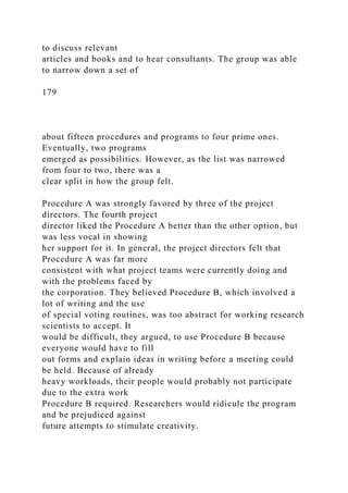 to discuss relevant
articles and books and to hear consultants. The group was able
to narrow down a set of
179
about fifteen procedures and programs to four prime ones.
Eventually, two programs
emerged as possibilities. However, as the list was narrowed
from four to two, there was a
clear split in how the group felt.
Procedure A was strongly favored by three of the project
directors. The fourth project
director liked the Procedure A better than the other option, but
was less vocal in showing
her support for it. In general, the project directors felt that
Procedure A was far more
consistent with what project teams were currently doing and
with the problems faced by
the corporation. They believed Procedure B, which involved a
lot of writing and the use
of special voting routines, was too abstract for working research
scientists to accept. It
would be difficult, they argued, to use Procedure B because
everyone would have to fill
out forms and explain ideas in writing before a meeting could
be held. Because of already
heavy workloads, their people would probably not participate
due to the extra work
Procedure B required. Researchers would ridicule the program
and be prejudiced against
future attempts to stimulate creativity.
 
