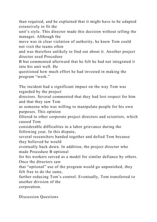 than required, and he explained that it might have to be adapted
extensively to fit the
unit’s style. This director made this decision without telling the
manager. Although the
move was in clear violation of authority, he knew Tom could
not visit the teams often
and was therefore unlikely to find out about it. Another project
director used Procedure
B but commented afterward that he felt he had not integrated it
into his unit well. He
questioned how much effort he had invested in making the
program “work.”
The incident had a significant impact on the way Tom was
regarded by the project
directors. Several commented that they had lost respect for him
and that they saw Tom
as someone who was willing to manipulate people for his own
purposes. This opinion
filtered to other corporate project directors and scientists, which
caused Tom
considerable difficulties in a labor grievance during the
following year. In this dispute,
several researchers banded together and defied Tom because
they believed he would
eventually back down. In addition, the project director who
made Procedure B optional
for his workers served as a model for similar defiance by others.
Once the directors saw
that “optional” use of the program would go unpunished, they
felt free to do the same,
further reducing Tom’s control. Eventually, Tom transferred to
another division of the
corporation.
Discussion Questions
 