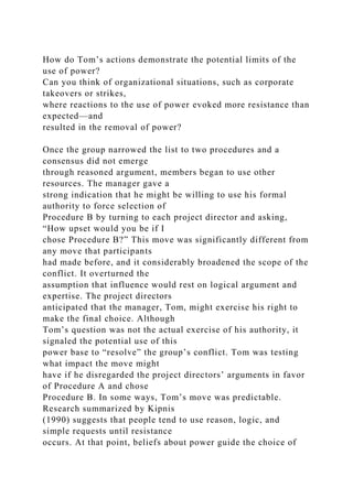 How do Tom’s actions demonstrate the potential limits of the
use of power?
Can you think of organizational situations, such as corporate
takeovers or strikes,
where reactions to the use of power evoked more resistance than
expected—and
resulted in the removal of power?
Once the group narrowed the list to two procedures and a
consensus did not emerge
through reasoned argument, members began to use other
resources. The manager gave a
strong indication that he might be willing to use his formal
authority to force selection of
Procedure B by turning to each project director and asking,
“How upset would you be if I
chose Procedure B?” This move was significantly different from
any move that participants
had made before, and it considerably broadened the scope of the
conflict. It overturned the
assumption that influence would rest on logical argument and
expertise. The project directors
anticipated that the manager, Tom, might exercise his right to
make the final choice. Although
Tom’s question was not the actual exercise of his authority, it
signaled the potential use of this
power base to “resolve” the group’s conflict. Tom was testing
what impact the move might
have if he disregarded the project directors’ arguments in favor
of Procedure A and chose
Procedure B. In some ways, Tom’s move was predictable.
Research summarized by Kipnis
(1990) suggests that people tend to use reason, logic, and
simple requests until resistance
occurs. At that point, beliefs about power guide the choice of
 