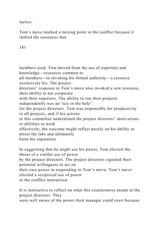tactics.
Tom’s move marked a turning point in the conflict because it
shifted the resources that
181
members used. Tom moved from the use of expertise and
knowledge—resources common to
all members—to invoking his formal authority—a resource
exclusively his. The project
directors’ response to Tom’s move also invoked a new resource,
their ability to not cooperate
with their superiors. The ability to run their projects
independently was an “ace in the hole”
for the project directors. Tom was responsible for productivity
in all projects, and if his actions
in this committee undermined the project directors’ motivations
or abilities to work
effectively, the outcome might reflect poorly on his ability to
direct the labs and ultimately
harm his reputation.
In suggesting that he might use his power, Tom elicited the
threat of a similar use of power
by the project directors. The project directors signaled their
potential willingness to act on
their own power in responding to Tom’s move; Tom’s move
elicited a reciprocal use of power
in the conflict interaction.
It is instructive to reflect on what this countermove meant to the
project directors. They
were well aware of the power their manager could exert because
 