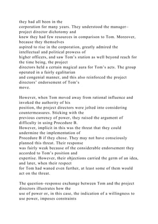 they had all been in the
corporation for many years. They understood the manager–
project director dichotomy and
knew they had few resources in comparison to Tom. Moreover,
because they themselves
aspired to rise in the corporation, greatly admired the
intellectual and political prowess of
higher officers, and saw Tom’s station as well beyond reach for
the time being, the project
directors held a certain magical aura for Tom’s acts. The group
operated in a fairly egalitarian
and congenial manner, and this also reinforced the project
directors’ endorsement of Tom’s
move.
However, when Tom moved away from rational influence and
invoked the authority of his
position, the project directors were jolted into considering
countermeasures. Sticking with the
previous currency of power, they raised the argument of
difficulty in using Procedure B.
However, implicit in this was the threat that they could
undermine the implementation of
Procedure B if they chose. They may not have consciously
planned this threat. Their response
was fairly weak because of the considerable endorsement they
accorded to Tom’s position and
expertise. However, their objections carried the germ of an idea,
and later, when their respect
for Tom had waned even further, at least some of them would
act on the threat.
The question–response exchange between Tom and the project
directors illustrates how the
use of power or, in this case, the indication of a willingness to
use power, imposes constraints
 