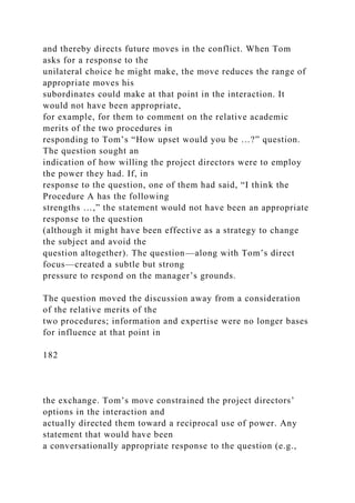 and thereby directs future moves in the conflict. When Tom
asks for a response to the
unilateral choice he might make, the move reduces the range of
appropriate moves his
subordinates could make at that point in the interaction. It
would not have been appropriate,
for example, for them to comment on the relative academic
merits of the two procedures in
responding to Tom’s “How upset would you be …?” question.
The question sought an
indication of how willing the project directors were to employ
the power they had. If, in
response to the question, one of them had said, “I think the
Procedure A has the following
strengths …,” the statement would not have been an appropriate
response to the question
(although it might have been effective as a strategy to change
the subject and avoid the
question altogether). The question—along with Tom’s direct
focus—created a subtle but strong
pressure to respond on the manager’s grounds.
The question moved the discussion away from a consideration
of the relative merits of the
two procedures; information and expertise were no longer bases
for influence at that point in
182
the exchange. Tom’s move constrained the project directors’
options in the interaction and
actually directed them toward a reciprocal use of power. Any
statement that would have been
a conversationally appropriate response to the question (e.g.,
 