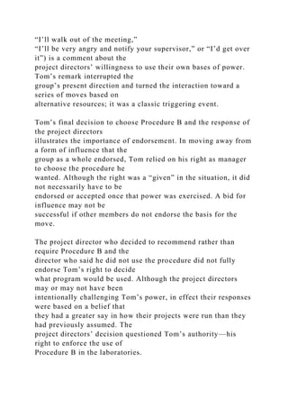 “I’ll walk out of the meeting,”
“I’ll be very angry and notify your supervisor,” or “I’d get over
it”) is a comment about the
project directors’ willingness to use their own bases of power.
Tom’s remark interrupted the
group’s present direction and turned the interaction toward a
series of moves based on
alternative resources; it was a classic triggering event.
Tom’s final decision to choose Procedure B and the response of
the project directors
illustrates the importance of endorsement. In moving away from
a form of influence that the
group as a whole endorsed, Tom relied on his right as manager
to choose the procedure he
wanted. Although the right was a “given” in the situation, it did
not necessarily have to be
endorsed or accepted once that power was exercised. A bid for
influence may not be
successful if other members do not endorse the basis for the
move.
The project director who decided to recommend rather than
require Procedure B and the
director who said he did not use the procedure did not fully
endorse Tom’s right to decide
what program would be used. Although the project directors
may or may not have been
intentionally challenging Tom’s power, in effect their responses
were based on a belief that
they had a greater say in how their projects were run than they
had previously assumed. The
project directors’ decision questioned Tom’s authority—his
right to enforce the use of
Procedure B in the laboratories.
 