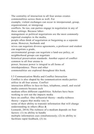 The centrality of interaction to all four arenas creates
commonalities across them as well. For
example, violent exchanges can occur in interpersonal, group,
organizational, or intergroup
conflicts. So too, can parties engage in negotiation in any of
these settings. Because labor-
management or political negotiations are the most commonly
reported examples in the media,
people often think of negotiation or bargaining as a separate
arena. However, husbands and
wives can negotiate divorce agreements, a professor and student
can negotiate a grade,
environmental groups can negotiate a land-use policy, or
neighborhood groups can negotiate
historical preservation standards. Another aspect of conflict
common to all four arenas is
power, because power is integral to all forms of
interdependence. These and other
commonalities are explored throughout this book.
I.3 Communication Media and Conflict Interaction
Conflict is also shaped by the communication media parties
utilize in all four arenas. Conflict
interaction differs in face-to-face, telephone, email, and social
media contexts because each
medium offers different capabilities. Scholars have been
working to sort out the impacts media
have on conflict. One influential theory—media richness
theory—argues that media vary in
terms of their ability to transmit information that will change
understanding in others (Rice &
Leonardi, 2014).The richness of a medium depends on four
factors: (1) its ability to handle
multiple information cues simultaneously; (2) its ability to
facilitate rapid feedback; (3) its
 