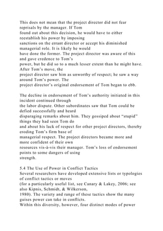 This does not mean that the project director did not fear
reprisals by the manager. If Tom
found out about this decision, he would have to either
reestablish his power by imposing
sanctions on the errant director or accept his diminished
managerial role. It is likely he would
have done the former. The project director was aware of this
and gave credence to Tom’s
power, but he did so to a much lesser extent than he might have.
After Tom’s move, the
project director saw him as unworthy of respect; he saw a way
around Tom’s power. The
project director’s original endorsement of Tom began to ebb.
The decline in endorsement of Tom’s authority initiated in this
incident continued through
the labor dispute. Other subordinates saw that Tom could be
defied successfully and heard
disparaging remarks about him. They gossiped about “stupid”
things they had seen Tom do
and about his lack of respect for other project directors, thereby
eroding Tom’s firm base of
managerial respect. The project directors became more and
more confident of their own
resources vis-à-vis their manager. Tom’s loss of endorsement
points to some dangers of using
strength.
5.4 The Use of Power in Conflict Tactics
Several researchers have developed extensive lists or typologies
of conflict tactics or moves
(for a particularly useful list, see Canary & Lakey, 2006; see
also Kipnis, Schmidt, & Wilkerson,
1980). The variety and range of these tactics show the many
guises power can take in conflicts.
Within this diversity, however, four distinct modes of power
 