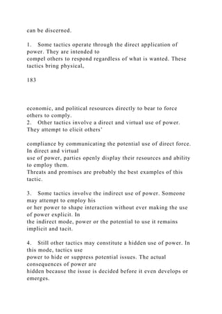 can be discerned.
1. Some tactics operate through the direct application of
power. They are intended to
compel others to respond regardless of what is wanted. These
tactics bring physical,
183
economic, and political resources directly to bear to force
others to comply.
2. Other tactics involve a direct and virtual use of power.
They attempt to elicit others’
compliance by communicating the potential use of direct force.
In direct and virtual
use of power, parties openly display their resources and ability
to employ them.
Threats and promises are probably the best examples of this
tactic.
3. Some tactics involve the indirect use of power. Someone
may attempt to employ his
or her power to shape interaction without ever making the use
of power explicit. In
the indirect mode, power or the potential to use it remains
implicit and tacit.
4. Still other tactics may constitute a hidden use of power. In
this mode, tactics use
power to hide or suppress potential issues. The actual
consequences of power are
hidden because the issue is decided before it even develops or
emerges.
 