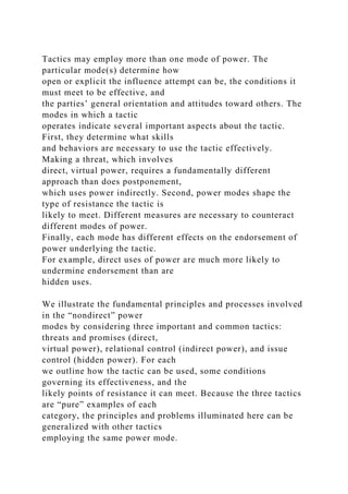 Tactics may employ more than one mode of power. The
particular mode(s) determine how
open or explicit the influence attempt can be, the conditions it
must meet to be effective, and
the parties’ general orientation and attitudes toward others. The
modes in which a tactic
operates indicate several important aspects about the tactic.
First, they determine what skills
and behaviors are necessary to use the tactic effectively.
Making a threat, which involves
direct, virtual power, requires a fundamentally different
approach than does postponement,
which uses power indirectly. Second, power modes shape the
type of resistance the tactic is
likely to meet. Different measures are necessary to counteract
different modes of power.
Finally, each mode has different effects on the endorsement of
power underlying the tactic.
For example, direct uses of power are much more likely to
undermine endorsement than are
hidden uses.
We illustrate the fundamental principles and processes involved
in the “nondirect” power
modes by considering three important and common tactics:
threats and promises (direct,
virtual power), relational control (indirect power), and issue
control (hidden power). For each
we outline how the tactic can be used, some conditions
governing its effectiveness, and the
likely points of resistance it can meet. Because the three tactics
are “pure” examples of each
category, the principles and problems illuminated here can be
generalized with other tactics
employing the same power mode.
 
