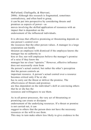 McFarland, Challagalla, & Shervani,
2006). Although this research is fragmented, sometimes
contradictory, and often hard to grasp,
it can be put into perspective by considering threats and
promises as aspects of power—as
moves involving the skilled application of resources with an
impact that is dependent on the
endorsement of the influenced individuals.
It is obvious that effective promising or threatening depends on
one person’s control over
the resources that the other person values. A manager in a large
corporation can hardly
threaten an employee with dismissal if the employee knows the
manager has no authority to
hire or fire; nor will employees believe the manager’s promise
of a raise if they know the
manager has no clout “upstairs.” However, effective influence
does not necessarily stem from
the person’s actual control, but rather the other’s perception
that the person controls an
important resource. A person’s actual control over a resource
becomes critical only if he or she
has to carry out the threat or deliver the promise. The
effectiveness of threats and promises
are thus dependent on the individual’s skill at convincing others
that he or she has the
resources and willingness to use them.
As in all power processes, the very act of threatening or
promising can create or dissipate
endorsement of the underlying resources. If a threat or promise
is not carried out, it can
suggest to others that the person does not have the necessary
resources or the will to use them.
This may in turn make others less likely to give credence to the
 