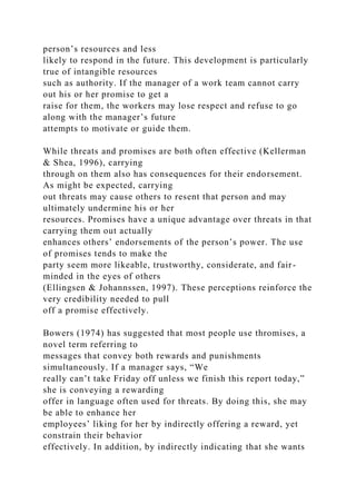 person’s resources and less
likely to respond in the future. This development is particularly
true of intangible resources
such as authority. If the manager of a work team cannot carry
out his or her promise to get a
raise for them, the workers may lose respect and refuse to go
along with the manager’s future
attempts to motivate or guide them.
While threats and promises are both often effective (Kellerman
& Shea, 1996), carrying
through on them also has consequences for their endorsement.
As might be expected, carrying
out threats may cause others to resent that person and may
ultimately undermine his or her
resources. Promises have a unique advantage over threats in that
carrying them out actually
enhances others’ endorsements of the person’s power. The use
of promises tends to make the
party seem more likeable, trustworthy, considerate, and fair-
minded in the eyes of others
(Ellingsen & Johannssen, 1997). These perceptions reinforce the
very credibility needed to pull
off a promise effectively.
Bowers (1974) has suggested that most people use thromises, a
novel term referring to
messages that convey both rewards and punishments
simultaneously. If a manager says, “We
really can’t take Friday off unless we finish this report today,”
she is conveying a rewarding
offer in language often used for threats. By doing this, she may
be able to enhance her
employees’ liking for her by indirectly offering a reward, yet
constrain their behavior
effectively. In addition, by indirectly indicating that she wants
 