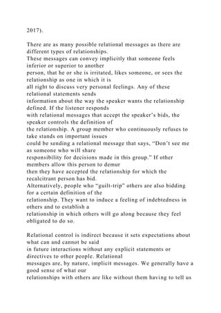 2017).
There are as many possible relational messages as there are
different types of relationships.
These messages can convey implicitly that someone feels
inferior or superior to another
person, that he or she is irritated, likes someone, or sees the
relationship as one in which it is
all right to discuss very personal feelings. Any of these
relational statements sends
information about the way the speaker wants the relationship
defined. If the listener responds
with relational messages that accept the speaker’s bids, the
speaker controls the definition of
the relationship. A group member who continuously refuses to
take stands on important issues
could be sending a relational message that says, “Don’t see me
as someone who will share
responsibility for decisions made in this group.” If other
members allow this person to demur
then they have accepted the relationship for which the
recalcitrant person has bid.
Alternatively, people who “guilt-trip” others are also bidding
for a certain definition of the
relationship. They want to induce a feeling of indebtedness in
others and to establish a
relationship in which others will go along because they feel
obligated to do so.
Relational control is indirect because it sets expectations about
what can and cannot be said
in future interactions without any explicit statements or
directives to other people. Relational
messages are, by nature, implicit messages. We generally have a
good sense of what our
relationships with others are like without them having to tell us
 