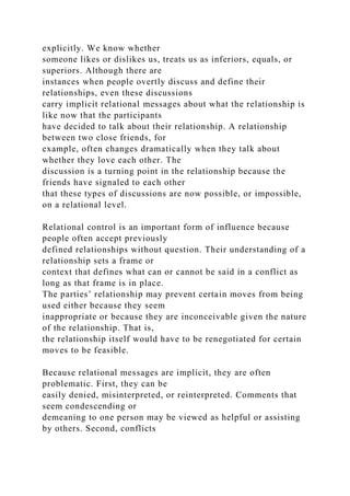 explicitly. We know whether
someone likes or dislikes us, treats us as inferiors, equals, or
superiors. Although there are
instances when people overtly discuss and define their
relationships, even these discussions
carry implicit relational messages about what the relationship is
like now that the participants
have decided to talk about their relationship. A relationship
between two close friends, for
example, often changes dramatically when they talk about
whether they love each other. The
discussion is a turning point in the relationship because the
friends have signaled to each other
that these types of discussions are now possible, or impossible,
on a relational level.
Relational control is an important form of influence because
people often accept previously
defined relationships without question. Their understanding of a
relationship sets a frame or
context that defines what can or cannot be said in a conflict as
long as that frame is in place.
The parties’ relationship may prevent certain moves from being
used either because they seem
inappropriate or because they are inconceivable given the nature
of the relationship. That is,
the relationship itself would have to be renegotiated for certain
moves to be feasible.
Because relational messages are implicit, they are often
problematic. First, they can be
easily denied, misinterpreted, or reinterpreted. Comments that
seem condescending or
demeaning to one person may be viewed as helpful or assisting
by others. Second, conflicts
 