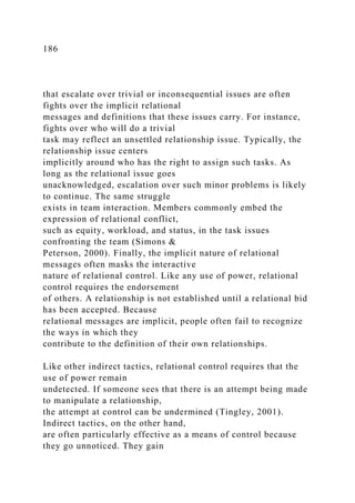 186
that escalate over trivial or inconsequential issues are often
fights over the implicit relational
messages and definitions that these issues carry. For instance,
fights over who will do a trivial
task may reflect an unsettled relationship issue. Typically, the
relationship issue centers
implicitly around who has the right to assign such tasks. As
long as the relational issue goes
unacknowledged, escalation over such minor problems is likely
to continue. The same struggle
exists in team interaction. Members commonly embed the
expression of relational conflict,
such as equity, workload, and status, in the task issues
confronting the team (Simons &
Peterson, 2000). Finally, the implicit nature of relational
messages often masks the interactive
nature of relational control. Like any use of power, relational
control requires the endorsement
of others. A relationship is not established until a relational bid
has been accepted. Because
relational messages are implicit, people often fail to recognize
the ways in which they
contribute to the definition of their own relationships.
Like other indirect tactics, relational control requires that the
use of power remain
undetected. If someone sees that there is an attempt being made
to manipulate a relationship,
the attempt at control can be undermined (Tingley, 2001).
Indirect tactics, on the other hand,
are often particularly effective as a means of control because
they go unnoticed. They gain
 