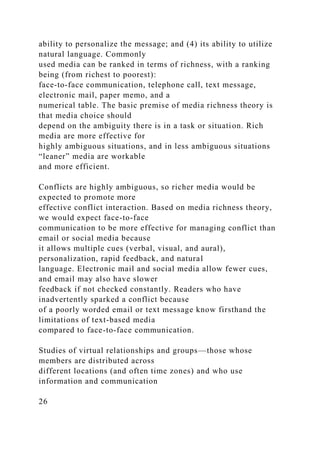 ability to personalize the message; and (4) its ability to utilize
natural language. Commonly
used media can be ranked in terms of richness, with a ranking
being (from richest to poorest):
face-to-face communication, telephone call, text message,
electronic mail, paper memo, and a
numerical table. The basic premise of media richness theory is
that media choice should
depend on the ambiguity there is in a task or situation. Rich
media are more effective for
highly ambiguous situations, and in less ambiguous situations
“leaner” media are workable
and more efficient.
Conflicts are highly ambiguous, so richer media would be
expected to promote more
effective conflict interaction. Based on media richness theory,
we would expect face-to-face
communication to be more effective for managing conflict than
email or social media because
it allows multiple cues (verbal, visual, and aural),
personalization, rapid feedback, and natural
language. Electronic mail and social media allow fewer cues,
and email may also have slower
feedback if not checked constantly. Readers who have
inadvertently sparked a conflict because
of a poorly worded email or text message know firsthand the
limitations of text-based media
compared to face-to-face communication.
Studies of virtual relationships and groups—those whose
members are distributed across
different locations (and often time zones) and who use
information and communication
26
 